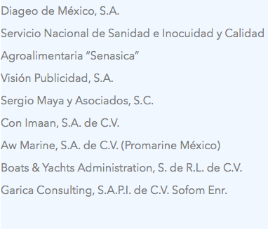 Diageo de México, S.A.
Servicio Nacional de Sanidad e Inocuidad y Calidad Agroalimentaria “Senasica”
Visión Publicidad, S.A.
Sergio Maya y Asociados, S.C.
Con Imaan, S.A. de C.V.
Aw Marine, S.A. de C.V. (Promarine México)
Boats & Yachts Administration, S. de R.L. de C.V.
Garica Consulting, S.A.P.I. de C.V. Sofom Enr.